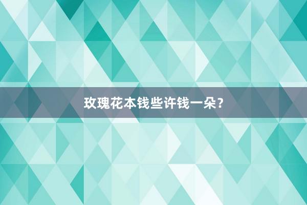 玫瑰花本钱些许钱一朵？