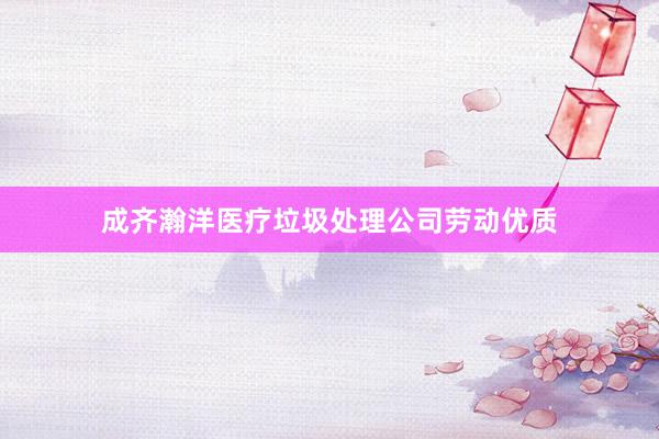 成齐瀚洋医疗垃圾处理公司劳动优质